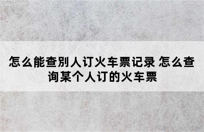 怎么能查別人订火车票记录 怎么查询某个人订的火车票